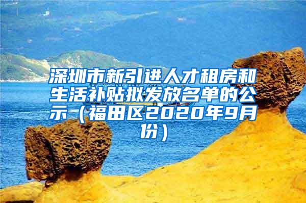 深圳市新引进人才租房和生活补贴拟发放名单的公示（福田区2020年9月份）