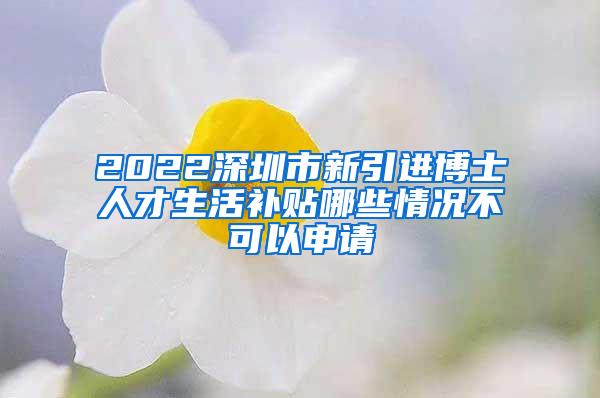 2022深圳市新引进博士人才生活补贴哪些情况不可以申请