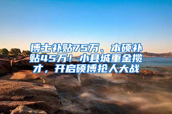 博士补贴75万、本硕补贴45万！小县城重金揽才，开启硕博抢人大战