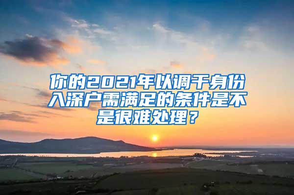 你的2021年以调干身份入深户需满足的条件是不是很难处理？