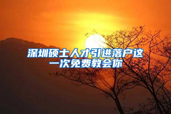 深圳硕士人才引进落户这一次免费教会你