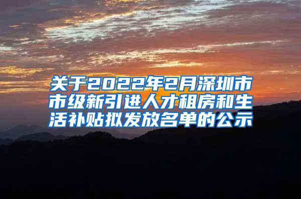 关于2022年2月深圳市市级新引进人才租房和生活补贴拟发放名单的公示