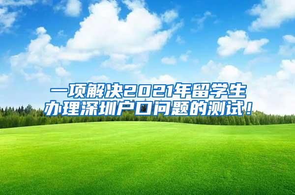 一项解决2021年留学生办理深圳户口问题的测试！