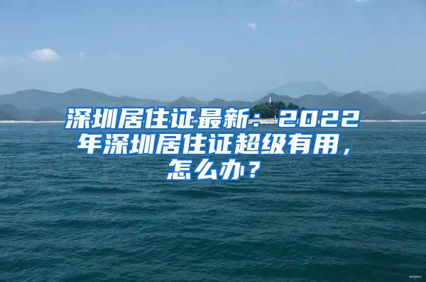 深圳居住证最新：2022年深圳居住证超级有用，怎么办？