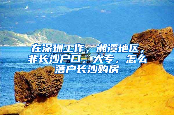 在深圳工作，湘潭地区，非长沙户口，大专，怎么落户长沙购房