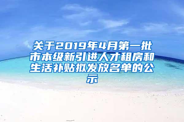 关于2019年4月第一批市本级新引进人才租房和生活补贴拟发放名单的公示