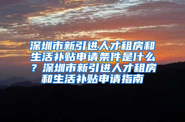 深圳市新引进人才租房和生活补贴申请条件是什么？深圳市新引进人才租房和生活补贴申请指南