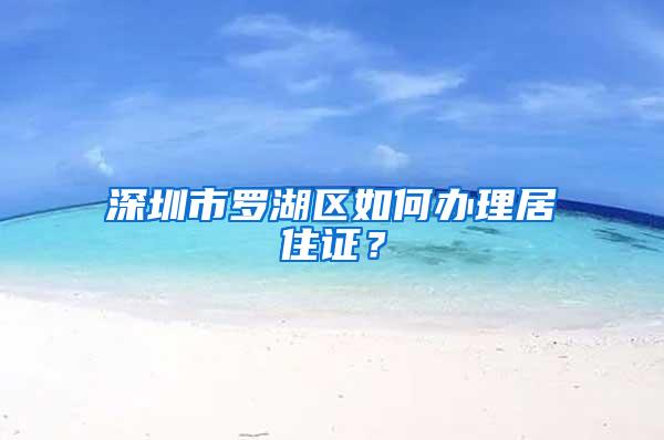 深圳市罗湖区如何办理居住证？