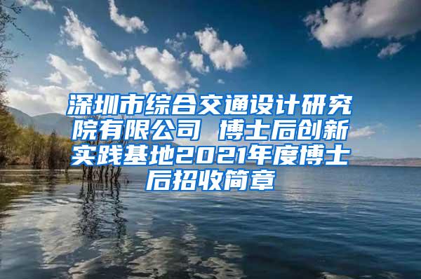 深圳市综合交通设计研究院有限公司 博士后创新实践基地2021年度博士后招收简章