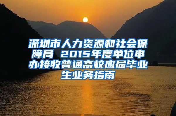 深圳市人力资源和社会保障局 2015年度单位申办接收普通高校应届毕业生业务指南