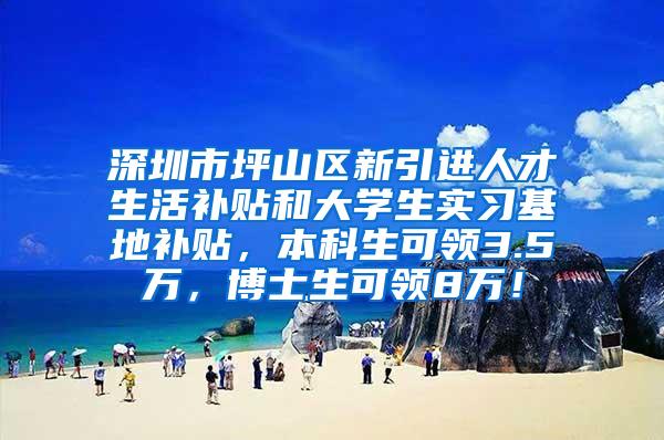 深圳市坪山区新引进人才生活补贴和大学生实习基地补贴，本科生可领3.5万，博士生可领8万！