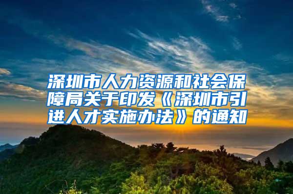 深圳市人力资源和社会保障局关于印发《深圳市引进人才实施办法》的通知