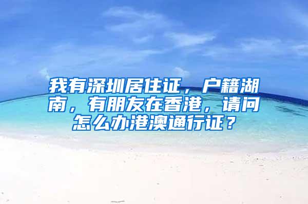 我有深圳居住证，户籍湖南，有朋友在香港，请问怎么办港澳通行证？