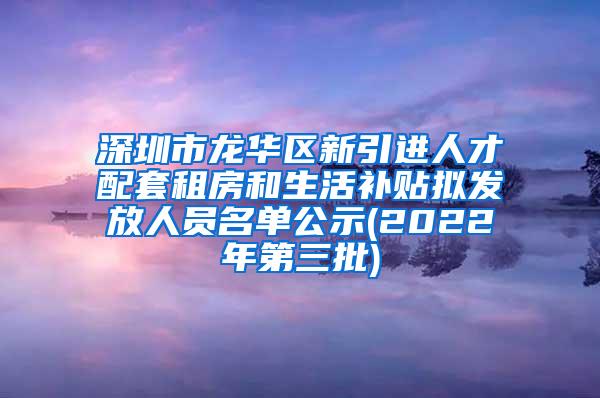 深圳市龙华区新引进人才配套租房和生活补贴拟发放人员名单公示(2022年第三批)