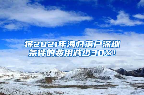 将2021年海归落户深圳条件的费用减少30%！