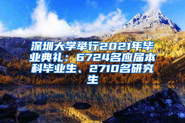 深圳大学举行2021年毕业典礼：6724名应届本科毕业生、2710名研究生