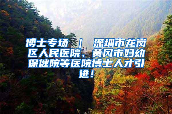 博士专场 ｜ 深圳市龙岗区人民医院、黄冈市妇幼保健院等医院博士人才引进！