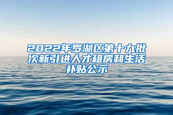 2022年罗湖区第十九批次新引进人才租房和生活补贴公示