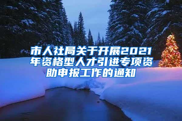 市人社局关于开展2021年资格型人才引进专项资助申报工作的通知