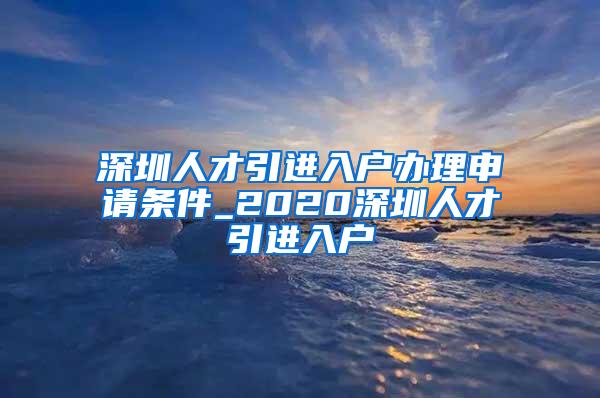 深圳人才引进入户办理申请条件_2020深圳人才引进入户