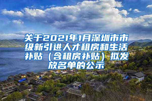 关于2021年1月深圳市市级新引进人才租房和生活补贴（含租房补贴）拟发放名单的公示