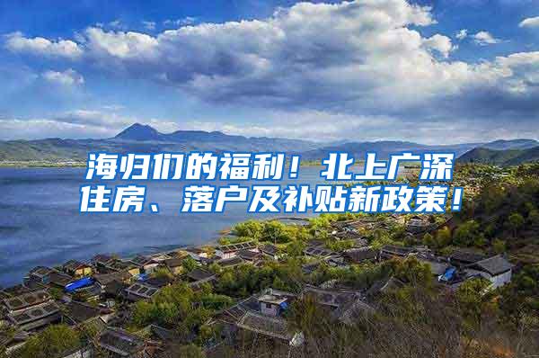 海归们的福利！北上广深住房、落户及补贴新政策！