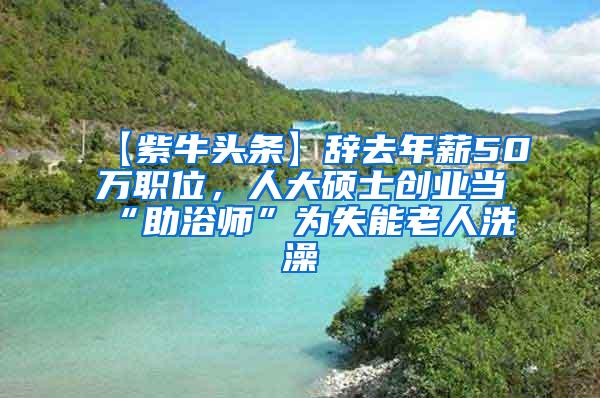 【紫牛头条】辞去年薪50万职位，人大硕士创业当“助浴师”为失能老人洗澡