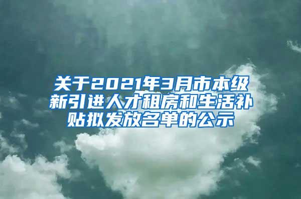 关于2021年3月市本级新引进人才租房和生活补贴拟发放名单的公示