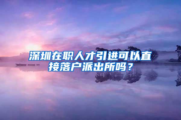 深圳在职人才引进可以直接落户派出所吗？