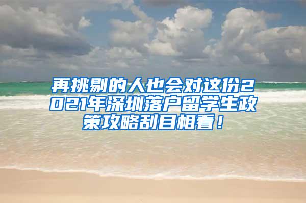 再挑剔的人也会对这份2021年深圳落户留学生政策攻略刮目相看！