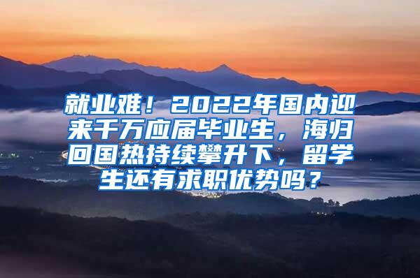 就业难！2022年国内迎来千万应届毕业生，海归回国热持续攀升下，留学生还有求职优势吗？