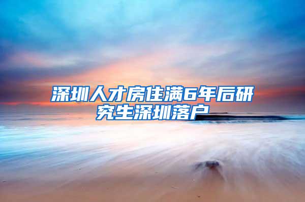 深圳人才房住满6年后研究生深圳落户