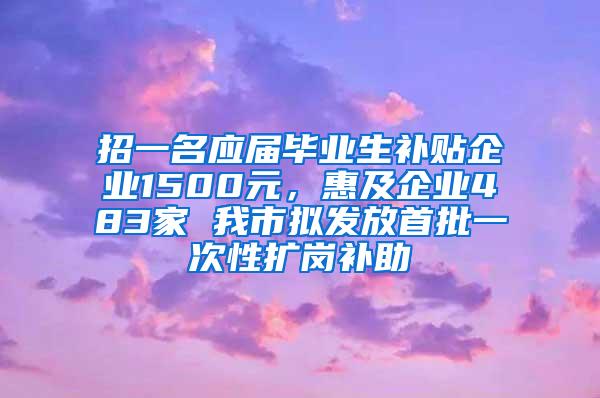 招一名应届毕业生补贴企业1500元，惠及企业483家 我市拟发放首批一次性扩岗补助