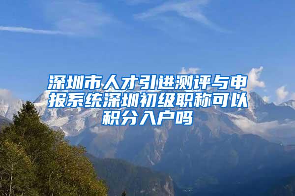 深圳市人才引进测评与申报系统深圳初级职称可以积分入户吗