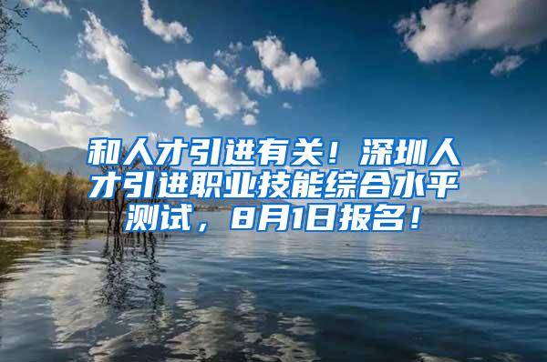 和人才引进有关！深圳人才引进职业技能综合水平测试，8月1日报名！