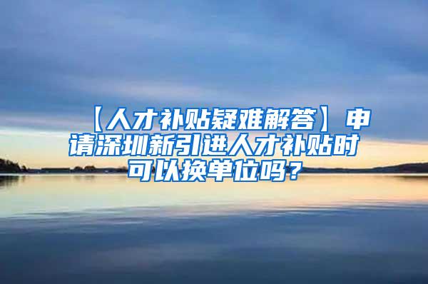 【人才补贴疑难解答】申请深圳新引进人才补贴时可以换单位吗？