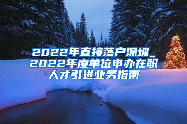 2022年直接落户深圳_2022年度单位申办在职人才引进业务指南