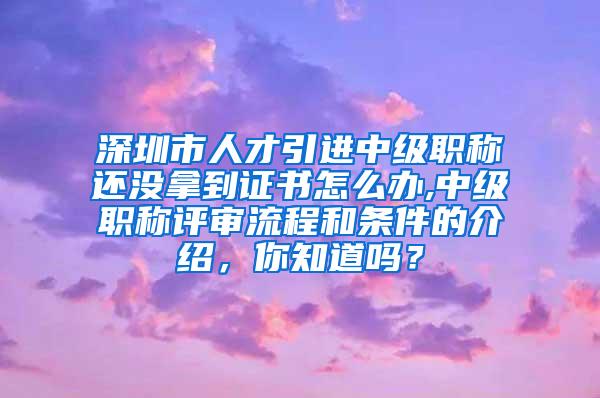 深圳市人才引进中级职称还没拿到证书怎么办,中级职称评审流程和条件的介绍，你知道吗？