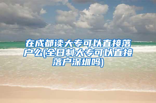 在成都读大专可以直接落户么(全日制大专可以直接落户深圳吗)