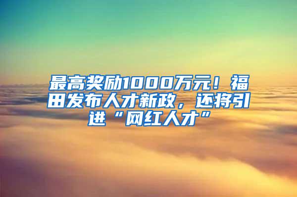 最高奖励1000万元！福田发布人才新政，还将引进“网红人才”