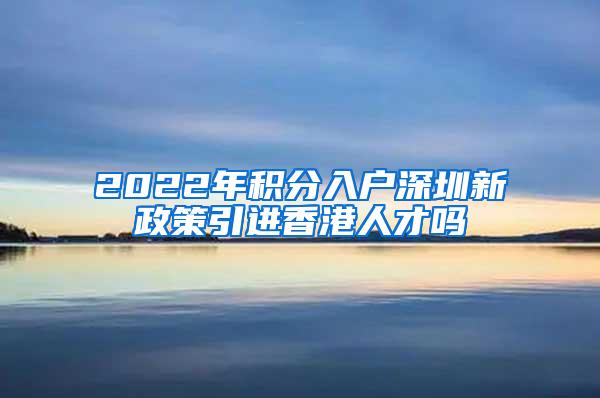 2022年积分入户深圳新政策引进香港人才吗