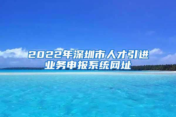 2022年深圳市人才引进业务申报系统网址