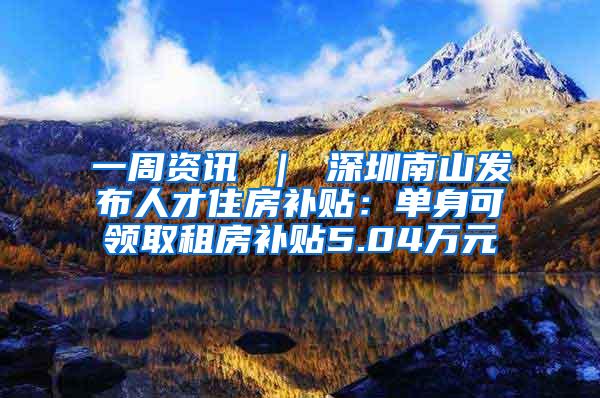 一周资讯 ｜ 深圳南山发布人才住房补贴：单身可领取租房补贴5.04万元