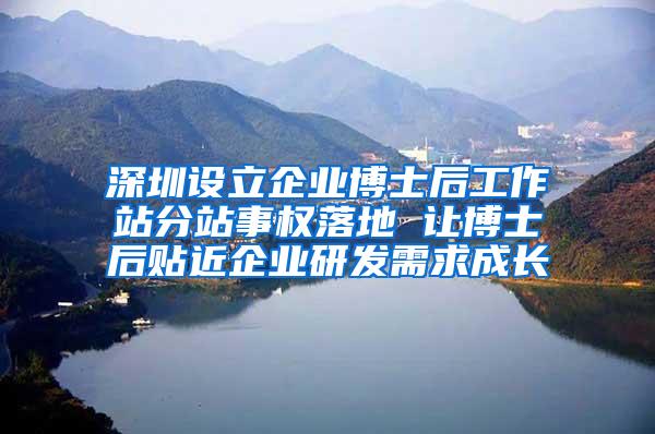 深圳设立企业博士后工作站分站事权落地 让博士后贴近企业研发需求成长