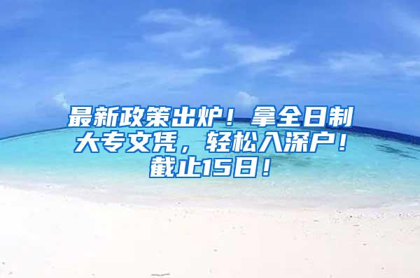 最新政策出炉！拿全日制大专文凭，轻松入深户！截止15日！