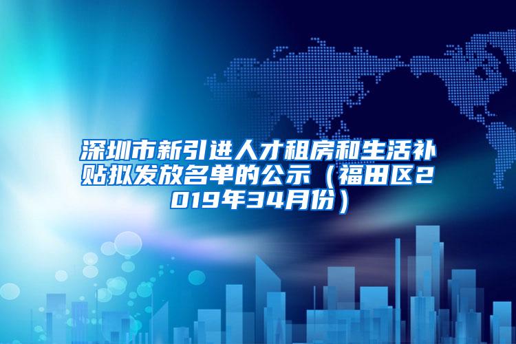 深圳市新引进人才租房和生活补贴拟发放名单的公示（福田区2019年34月份）