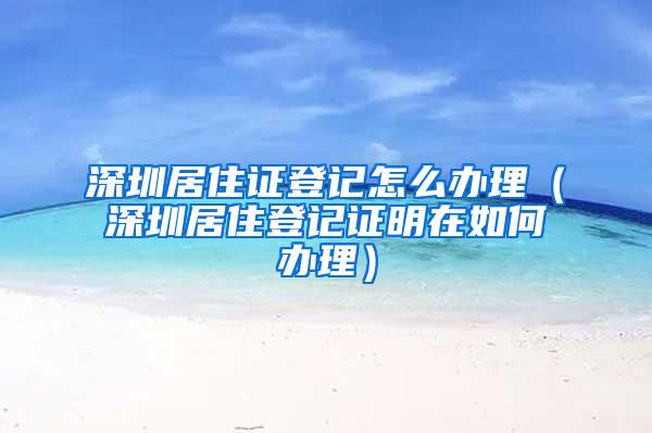 深圳居住证登记怎么办理（深圳居住登记证明在如何办理）