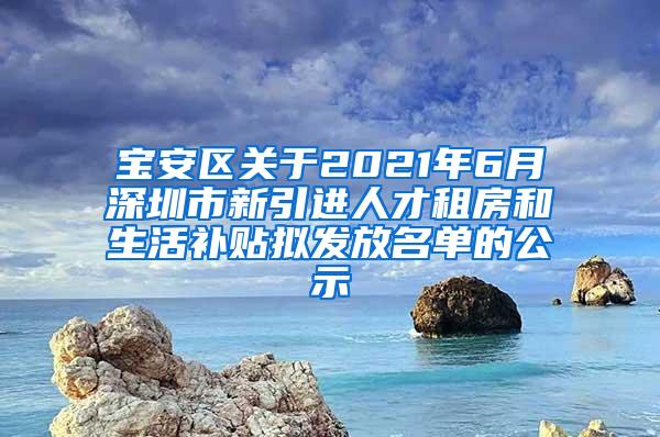 宝安区关于2021年6月深圳市新引进人才租房和生活补贴拟发放名单的公示