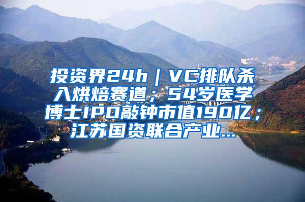 投资界24h｜VC排队杀入烘焙赛道；54岁医学博士IPO敲钟市值190亿；江苏国资联合产业...