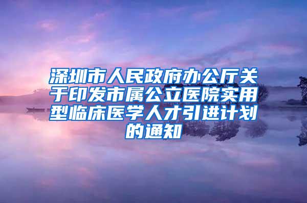 深圳市人民政府办公厅关于印发市属公立医院实用型临床医学人才引进计划的通知